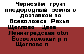 Чернозём, грунт плодородный, земля с доставкой во Всеволожск, Рахья, Щеглово › Цена ­ 750 - Ленинградская обл., Всеволожский р-н, Щеглово п.  »    